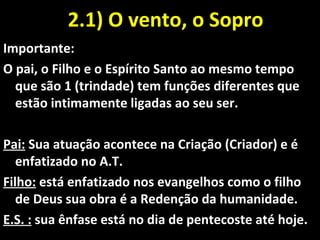 2.1) O vento, o Sopro2.1) O vento, o Sopro
Importante:
O pai, o Filho e o Espírito Santo ao mesmo tempo
que são 1 (trindade) tem funções diferentes que
estão intimamente ligadas ao seu ser.
Pai: Sua atuação acontece na Criação (Criador) e é
enfatizado no A.T.
Filho: está enfatizado nos evangelhos como o filho
de Deus sua obra é a Redenção da humanidade.
E.S. : sua ênfase está no dia de pentecoste até hoje.
 