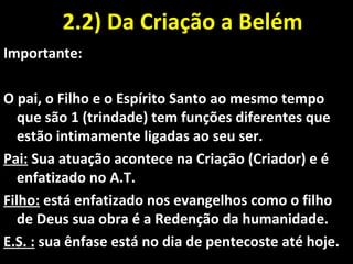 2.2) Da Criação a Belém2.2) Da Criação a Belém
Importante:
O pai, o Filho e o Espírito Santo ao mesmo tempo
que são 1 (trindade) tem funções diferentes que
estão intimamente ligadas ao seu ser.
Pai: Sua atuação acontece na Criação (Criador) e é
enfatizado no A.T.
Filho: está enfatizado nos evangelhos como o filho
de Deus sua obra é a Redenção da humanidade.
E.S. : sua ênfase está no dia de pentecoste até hoje.
 