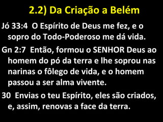 2.2) Da Criação a Belém2.2) Da Criação a Belém
Jó 33:4 O Espírito de Deus me fez, e o
sopro do Todo-Poderoso me dá vida.
Gn 2:7 Então, formou o SENHOR Deus ao
homem do pó da terra e lhe soprou nas
narinas o fôlego de vida, e o homem
passou a ser alma vivente.
30 Envias o teu Espírito, eles são criados,
e, assim, renovas a face da terra.
 