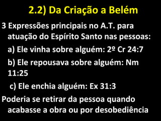 2.2) Da Criação a Belém2.2) Da Criação a Belém
3 Expressões principais no A.T. para
atuação do Espírito Santo nas pessoas:
a) Ele vinha sobre alguém: 2º Cr 24:7
b) Ele repousava sobre alguém: Nm
11:25
c) Ele enchia alguém: Ex 31:3
Poderia se retirar da pessoa quando
acabasse a obra ou por desobediência
 