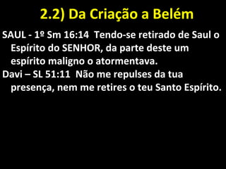 2.2) Da Criação a Belém2.2) Da Criação a Belém
SAUL - 1º Sm 16:14 Tendo-se retirado de Saul o
Espírito do SENHOR, da parte deste um
espírito maligno o atormentava.
Davi – SL 51:11 Não me repulses da tua
presença, nem me retires o teu Santo Espírito.
 