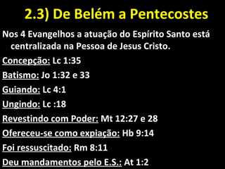 2.3) De Belém a Pentecostes2.3) De Belém a Pentecostes
Nos 4 Evangelhos a atuação do Espírito Santo está
centralizada na Pessoa de Jesus Cristo.
Concepção: Lc 1:35
Batismo: Jo 1:32 e 33
Guiando: Lc 4:1
Ungindo: Lc :18
Revestindo com Poder: Mt 12:27 e 28
Ofereceu-se como expiação: Hb 9:14
Foi ressuscitado: Rm 8:11
Deu mandamentos pelo E.S.: At 1:2
 