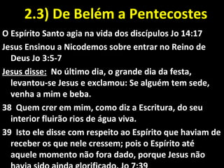 2.3) De Belém a Pentecostes2.3) De Belém a Pentecostes
O Espírito Santo agia na vida dos discípulos Jo 14:17
Jesus Ensinou a Nicodemos sobre entrar no Reino de
Deus Jo 3:5-7
Jesus disse: No último dia, o grande dia da festa,
levantou-se Jesus e exclamou: Se alguém tem sede,
venha a mim e beba.
38 Quem crer em mim, como diz a Escritura, do seu
interior fluirão rios de água viva.
39 Isto ele disse com respeito ao Espírito que haviam de
receber os que nele cressem; pois o Espírito até
aquele momento não fora dado, porque Jesus não
 