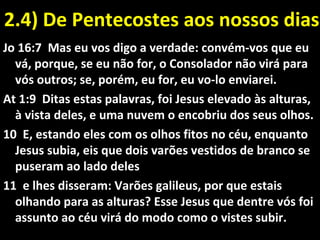2.4) De Pentecostes aos nossos dias2.4) De Pentecostes aos nossos dias
Jo 16:7 Mas eu vos digo a verdade: convém-vos que eu
vá, porque, se eu não for, o Consolador não virá para
vós outros; se, porém, eu for, eu vo-lo enviarei.
At 1:9 Ditas estas palavras, foi Jesus elevado às alturas,
à vista deles, e uma nuvem o encobriu dos seus olhos.
10 E, estando eles com os olhos fitos no céu, enquanto
Jesus subia, eis que dois varões vestidos de branco se
puseram ao lado deles
11 e lhes disseram: Varões galileus, por que estais
olhando para as alturas? Esse Jesus que dentre vós foi
assunto ao céu virá do modo como o vistes subir.
 