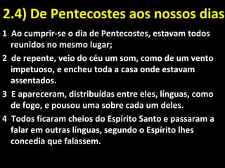 2.4) De Pentecostes aos nossos dias2.4) De Pentecostes aos nossos dias
1 Ao cumprir-se o dia de Pentecostes, estavam todos
reunidos no mesmo lugar;
2 de repente, veio do céu um som, como de um vento
impetuoso, e encheu toda a casa onde estavam
assentados.
3 E apareceram, distribuídas entre eles, línguas, como
de fogo, e pousou uma sobre cada um deles.
4 Todos ficaram cheios do Espírito Santo e passaram a
falar em outras línguas, segundo o Espírito lhes
concedia que falassem.
 