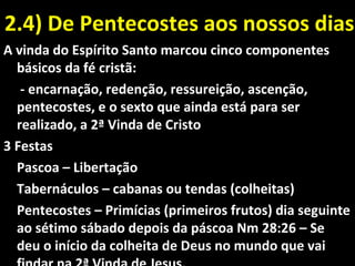 2.4) De Pentecostes aos nossos dias2.4) De Pentecostes aos nossos dias
A vinda do Espírito Santo marcou cinco componentes
básicos da fé cristã:
- encarnação, redenção, ressureição, ascenção,
pentecostes, e o sexto que ainda está para ser
realizado, a 2ª Vinda de Cristo
3 Festas
Pascoa – Libertação
Tabernáculos – cabanas ou tendas (colheitas)
Pentecostes – Primícias (primeiros frutos) dia seguinte
ao sétimo sábado depois da páscoa Nm 28:26 – Se
deu o início da colheita de Deus no mundo que vai
 