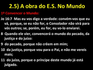 2.5) A obra do E.S. No Mundo2.5) A obra do E.S. No Mundo
1º Convencer o Mundo:
Jo 16:7 Mas eu vos digo a verdade: convém-vos que eu
vá, porque, se eu não for, o Consolador não virá para
vós outros; se, porém, eu for, eu vo-lo enviarei.
8 Quando ele vier, convencerá o mundo do pecado, da
justiça e do juízo:
9 do pecado, porque não crêem em mim;
10 da justiça, porque vou para o Pai, e não me vereis
mais;
11 do juízo, porque o príncipe deste mundo já está
julgado.
 