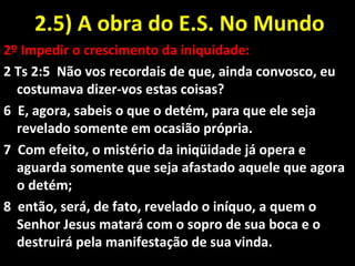 2.5) A obra do E.S. No Mundo2.5) A obra do E.S. No Mundo
2º Impedir o crescimento da iniquidade:
2 Ts 2:5 Não vos recordais de que, ainda convosco, eu
costumava dizer-vos estas coisas?
6 E, agora, sabeis o que o detém, para que ele seja
revelado somente em ocasião própria.
7 Com efeito, o mistério da iniqüidade já opera e
aguarda somente que seja afastado aquele que agora
o detém;
8 então, será, de fato, revelado o iníquo, a quem o
Senhor Jesus matará com o sopro de sua boca e o
destruirá pela manifestação de sua vinda.
 
