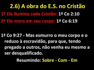 1º Ele Ilumina cada Cristão: 1ª Co 2:10
2º Ele mora em seu corpo: 1ª Co 6:19
1ª Co 9:27 - Mas esmurro o meu corpo e o
reduzo à escravidão, para que, tendo
pregado a outros, não venha eu mesmo a
ser desqualificado.
Resumindo: Sobre - Com - Em
2.6) A obra do E.S. no Cristão2.6) A obra do E.S. no Cristão
 