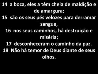14 a boca, eles a têm cheia de maldição e14 a boca, eles a têm cheia de maldição e
de amargura;de amargura;
15 são os seus pés velozes para derramar15 são os seus pés velozes para derramar
sangue,sangue,
16 nos seus caminhos, há destruição e16 nos seus caminhos, há destruição e
miséria;miséria;
17 desconheceram o caminho da paz.17 desconheceram o caminho da paz.
18 Não há temor de Deus diante de seus18 Não há temor de Deus diante de seus
olhos.olhos.
 