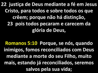22 justiça de Deus mediante a fé em Jesus22 justiça de Deus mediante a fé em Jesus
Cristo, para todos e sobre todos os queCristo, para todos e sobre todos os que
crêem; porque não há distinção,crêem; porque não há distinção,
23 pois todos pecaram e carecem da23 pois todos pecaram e carecem da
glória de Deus,glória de Deus,
Romanos 5:10Romanos 5:10 Porque, se nós, quandoPorque, se nós, quando
inimigos, fomos reconciliados com Deusinimigos, fomos reconciliados com Deus
mediante a morte do seu Filho, muitomediante a morte do seu Filho, muito
mais, estando já reconciliados, seremosmais, estando já reconciliados, seremos
salvos pela sua vida;salvos pela sua vida;
 