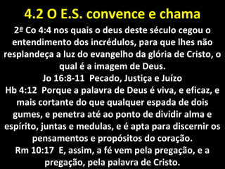 4.2 O4.2 O E.S.E.S. convenceconvence ee chamachama
2ª Co 4:4 nos quais o deus deste século cegou o2ª Co 4:4 nos quais o deus deste século cegou o
entendimento dos incrédulos, para que lhes nãoentendimento dos incrédulos, para que lhes não
resplandeça a luz do evangelho da glória de Cristo, oresplandeça a luz do evangelho da glória de Cristo, o
qual é a imagem de Deus.qual é a imagem de Deus.
Jo 16:8-11 Pecado, Justiça e JuízoJo 16:8-11 Pecado, Justiça e Juízo
Hb 4:12 Porque a palavra de Deus é viva, e eficaz, eHb 4:12 Porque a palavra de Deus é viva, e eficaz, e
mais cortante do que qualquer espada de doismais cortante do que qualquer espada de dois
gumes, e penetra até ao ponto de dividir alma egumes, e penetra até ao ponto de dividir alma e
espírito, juntas e medulas, e é apta para discernir osespírito, juntas e medulas, e é apta para discernir os
pensamentos e propósitos do coração.pensamentos e propósitos do coração.
Rm 10:17 E, assim, a fé vem pela pregação, e aRm 10:17 E, assim, a fé vem pela pregação, e a
pregação, pela palavra de Cristo.pregação, pela palavra de Cristo.
 