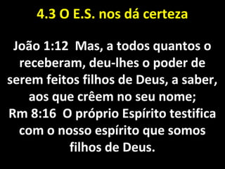 4.3 O4.3 O E.S. nos dá certezaE.S. nos dá certeza
João 1:12 Mas, a todos quantos oJoão 1:12 Mas, a todos quantos o
receberam, deu-lhes o poder dereceberam, deu-lhes o poder de
serem feitos filhos de Deus, a saber,serem feitos filhos de Deus, a saber,
aos que crêem no seu nome;aos que crêem no seu nome;
Rm 8:16 O próprio Espírito testificaRm 8:16 O próprio Espírito testifica
com o nosso espírito que somoscom o nosso espírito que somos
filhos de Deus.filhos de Deus.
 