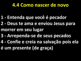 4.4 Como nascer de novo4.4 Como nascer de novo
1 - Entenda que você é pecador1 - Entenda que você é pecador
2 - Deus te ama e enviou Jesus para2 - Deus te ama e enviou Jesus para
morrer em seu lugarmorrer em seu lugar
3 - Arrependa-se de seus pecados3 - Arrependa-se de seus pecados
4 - Confie e creia na salvação pois ela4 - Confie e creia na salvação pois ela
é um presente (de graça)é um presente (de graça)
 