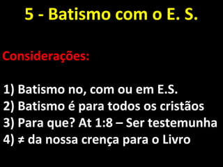 5 - Batismo com o E. S.5 - Batismo com o E. S.
Considerações:Considerações:
1) Batismo no, com ou em E.S.1) Batismo no, com ou em E.S.
2) Batismo é para todos os cristãos2) Batismo é para todos os cristãos
3) Para que? At 1:8 – Ser testemunha3) Para que? At 1:8 – Ser testemunha
4) ≠ da nossa crença para o Livro4) ≠ da nossa crença para o Livro
 