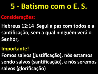 5 - Batismo com o E. S.5 - Batismo com o E. S.
Considerações:Considerações:
Hebreus 12:14 Segui a paz com todos e aHebreus 12:14 Segui a paz com todos e a
santificação, sem a qual ninguém verá osantificação, sem a qual ninguém verá o
Senhor,Senhor,
Importante!Importante!
Fomos salvos (justificação), nós estamosFomos salvos (justificação), nós estamos
sendo salvos (santificação), e nós seremossendo salvos (santificação), e nós seremos
salvos (glorificação)salvos (glorificação)
 