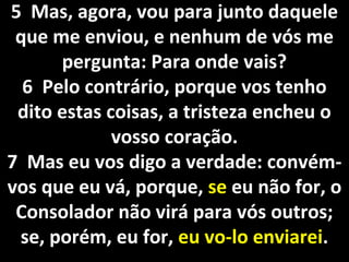5 Mas, agora, vou para junto daquele5 Mas, agora, vou para junto daquele
que me enviou, e nenhum de vós meque me enviou, e nenhum de vós me
pergunta: Para onde vais?pergunta: Para onde vais?
6 Pelo contrário, porque vos tenho6 Pelo contrário, porque vos tenho
dito estas coisas, a tristeza encheu odito estas coisas, a tristeza encheu o
vosso coração.vosso coração.
7 Mas eu vos digo a verdade: convém-7 Mas eu vos digo a verdade: convém-
vos que eu vá, porque,vos que eu vá, porque, sese eu não for, oeu não for, o
Consolador não virá para vós outros;Consolador não virá para vós outros;
se, porém, eu for,se, porém, eu for, eu vo-lo enviareieu vo-lo enviarei..
 