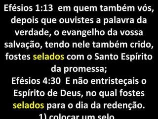 Efésios 1:13 em quem também vós,Efésios 1:13 em quem também vós,
depois que ouvistes a palavra dadepois que ouvistes a palavra da
verdade, o evangelho da vossaverdade, o evangelho da vossa
salvação, tendo nele também crido,salvação, tendo nele também crido,
fostesfostes seladosselados com o Santo Espíritocom o Santo Espírito
da promessa;da promessa;
Efésios 4:30 E não entristeçais oEfésios 4:30 E não entristeçais o
Espírito de Deus, no qual fostesEspírito de Deus, no qual fostes
seladosselados para o dia da redenção.para o dia da redenção.
 