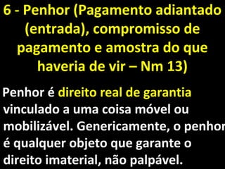 Penhor éPenhor é direito real de garantiadireito real de garantia
vinculado a uma coisa móvel ouvinculado a uma coisa móvel ou
mobilizável. Genericamente, o penhormobilizável. Genericamente, o penhor
é qualquer objeto que garante oé qualquer objeto que garante o
direito imaterial, não palpável.direito imaterial, não palpável.
6 - Penhor (Pagamento adiantado6 - Penhor (Pagamento adiantado
(entrada), compromisso de(entrada), compromisso de
pagamento e amostra do quepagamento e amostra do que
haveria de vir – Nm 13)haveria de vir – Nm 13)
 