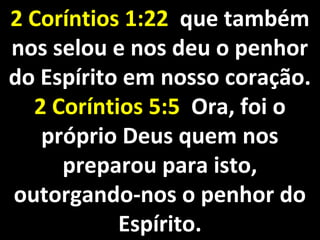 2 Coríntios 1:222 Coríntios 1:22 que tambémque também
nos selou e nos deu o penhornos selou e nos deu o penhor
do Espírito em nosso coração.do Espírito em nosso coração.
2 Coríntios 5:52 Coríntios 5:5 Ora, foi oOra, foi o
próprio Deus quem nospróprio Deus quem nos
preparou para isto,preparou para isto,
outorgando-nos o penhor dooutorgando-nos o penhor do
Espírito.Espírito.
 