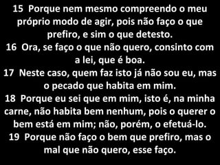 15 Porque nem mesmo compreendo o meu15 Porque nem mesmo compreendo o meu
próprio modo de agir, pois não faço o quepróprio modo de agir, pois não faço o que
prefiro, e sim o que detesto.prefiro, e sim o que detesto.
16 Ora, se faço o que não quero, consinto com16 Ora, se faço o que não quero, consinto com
a lei, que é boa.a lei, que é boa.
17 Neste caso, quem faz isto já não sou eu, mas17 Neste caso, quem faz isto já não sou eu, mas
o pecado que habita em mim.o pecado que habita em mim.
18 Porque eu sei que em mim, isto é, na minha18 Porque eu sei que em mim, isto é, na minha
carne, não habita bem nenhum, pois o querer ocarne, não habita bem nenhum, pois o querer o
bem está em mim; não, porém, o efetuá-lo.bem está em mim; não, porém, o efetuá-lo.
19 Porque não faço o bem que prefiro, mas o19 Porque não faço o bem que prefiro, mas o
mal que não quero, esse faço.mal que não quero, esse faço.
 