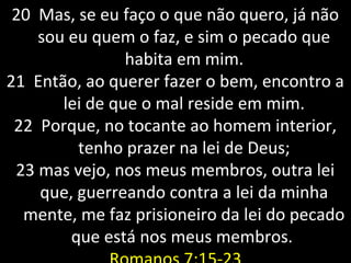 20 Mas, se eu faço o que não quero, já não20 Mas, se eu faço o que não quero, já não
sou eu quem o faz, e sim o pecado quesou eu quem o faz, e sim o pecado que
habita em mim.habita em mim.
21 Então, ao querer fazer o bem, encontro a21 Então, ao querer fazer o bem, encontro a
lei de que o mal reside em mim.lei de que o mal reside em mim.
22 Porque, no tocante ao homem interior,22 Porque, no tocante ao homem interior,
tenho prazer na lei de Deus;tenho prazer na lei de Deus;
2323 mas vejo, nos meus membros, outra leimas vejo, nos meus membros, outra lei
que, guerreando contra a lei da minhaque, guerreando contra a lei da minha
mente, me faz prisioneiro da lei do pecadomente, me faz prisioneiro da lei do pecado
que está nos meus membros.que está nos meus membros.
 