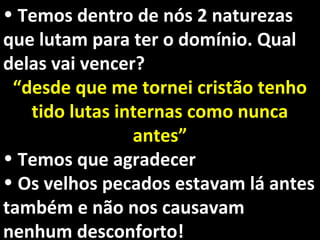 • Temos dentro de nós 2 naturezasTemos dentro de nós 2 naturezas
que lutam para ter o domínio. Qualque lutam para ter o domínio. Qual
delas vai vencer?delas vai vencer?
““desde que me tornei cristão tenhodesde que me tornei cristão tenho
tido lutas internas como nuncatido lutas internas como nunca
antes”antes”
• Temos que agradecerTemos que agradecer
• Os velhos pecados estavam lá antesOs velhos pecados estavam lá antes
também e não nos causavamtambém e não nos causavam
nenhum desconforto!nenhum desconforto!
 