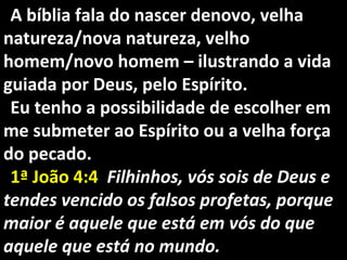 A bíblia fala do nascer denovo, velhaA bíblia fala do nascer denovo, velha
natureza/nova natureza, velhonatureza/nova natureza, velho
homem/novo homem – ilustrando a vidahomem/novo homem – ilustrando a vida
guiada por Deus, pelo Espírito.guiada por Deus, pelo Espírito.
Eu tenho a possibilidade de escolher emEu tenho a possibilidade de escolher em
me submeter ao Espírito ou a velha forçame submeter ao Espírito ou a velha força
do pecado.do pecado.
1ª João 4:41ª João 4:4 Filhinhos, vós sois de Deus eFilhinhos, vós sois de Deus e
tendes vencido os falsos profetas, porquetendes vencido os falsos profetas, porque
maior é aquele que está em vós do quemaior é aquele que está em vós do que
aquele que está no mundo.aquele que está no mundo.
 