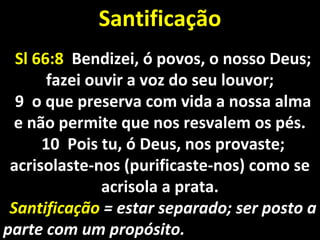 Sl 66:8Sl 66:8 Bendizei, ó povos, o nosso Deus;Bendizei, ó povos, o nosso Deus;
fazei ouvir a voz do seu louvor;fazei ouvir a voz do seu louvor;
9 o que preserva com vida a nossa alma9 o que preserva com vida a nossa alma
e não permite que nos resvalem os pés.e não permite que nos resvalem os pés.
10 Pois tu, ó Deus, nos provaste;10 Pois tu, ó Deus, nos provaste;
acrisolaste-nos (purificaste-nos) como seacrisolaste-nos (purificaste-nos) como se
acrisola a prata.acrisola a prata.
SantificaçãoSantificação = estar separado; ser posto a= estar separado; ser posto a
parte com um propósito.parte com um propósito.
SantificaçãoSantificação
 