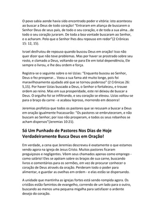 O povo sabia aonde havia sido encontrado poder e vitória: isto aconteceu
ao buscar a Deus de todo coração! “Entraram em aliança de buscarem o
Senhor Deus de seus pais, de todo o seu coração, e de toda a sua alma...de
todo o seu coração juraram. De toda a boa vontade buscaram ao Senhor,
e o acharam. Pelo que o Senhor lhes deu repouso em redor”(2 Crônicas
15: 12, 15).

Israel desfrutou de repouso quando buscou Deus em oração! Isso não
quer dizer que não teve problemas. Mas por haver se prostrado sobre seu
rosto, e clamado a Deus, voltando-se para Ele em total dependência, Ele
sempre o livrou, e lhe deu ordem e força.

Registra-se o seguinte sobre o rei Uzias: “Enquanto buscou ao Senhor,
Deus o fez prosperar... Voou a sua fama até muito longe, pois foi
maravilhosamente ajudado até que se tornou poderoso” (2 Crônicas 26:
5,15). Por haver Uzias buscado a Deus, o Senhor o fortaleceu, e trouxe
ordem ao reino. Mas em sua prosperidade, este rei deixou de buscar a
Deus. O orgulho foi se infiltrando, e seu coração se elevou. Uzias voltou-se
para o braço da carne - e acabou leproso, morrendo em desonra!

Jeremias profetiza que todos os pastores que se recusam a buscar a Deus
em oração igualmente fracassarão: “Os pastores se embruteceram, e não
buscam ao Senhor; por isso não prosperam, e todos os seus rebanhos se
acham dispersos”(Jeremias 10:21).

Só Um Punhado de Pastores Nos Dias de Hoje
Verdadeiramente Busca Deus em Oração!
Em verdade, a cena que Jeremias descreveu é exatamente o que estamos
vendo agora na igreja de Jesus Cristo. Muitos pastores ficaram
preguiçosos e negligentes. Vêem seus chamados apenas como emprego -
como salário! Eles se apóiam sobre os braços de sua carne, buscando
livros e comentários para os sermões, em vez de procurar conhecer o
coração de Deus através da oração. Perderam todo o poder para
alimentar, e guardar as ovelhas em ordem - e elas estão se dispersando.

A unidade que mantinha as igrejas fortes está sendo rompida agora. Os
cristãos estão famintos de evangelho, correndo de um lado para o outro,
buscando ao menos uma pequena migalha para satisfazer o ardente
desejo do coração.
 