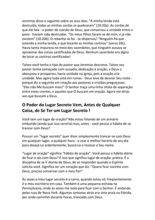 Jeremias disse o seguinte sobre os seus dias: “A minha tenda está
destruída; todas as minhas cordas se quebraram” (10:20a). As cordas de
que ele fala - o poder de coesão de Deus, que conservou a unidade entre o
povo - haviam sido destruídas. “Os meus filhos foram-se de mim, e já não
existem” (10:20b). O rebanho se foi - se dispersou! “Ninguém há que
estenda a minha tenda, e que levante as minhas cortinas” (verso 20c).
Havia tanta impureza no meio dos sacerdotes, que ninguém ousava se
aproximar das coisas santificadas de Deus. Nenhum sacerdote era digno
de tocar as cortinas santificadas!

Talvez você tenha o tipo de pastor que Jeremias descreve. Talvez seu
pastor tenha começado com ousadia, dedicação à oração, e Deus o
abençoou e prosperou; havia unidade na igreja, pois a oração cria
unidade. Mas agora tudo está em ruínas - Deus teve de desviar Seu rosto -
porque diz o seguinte em relação aos pastores e cristãos preguiçosos:
“Eles não Me buscam mais!” O Senhor traça uma linha nítida de separação
entre estes crentes, e aqueles que O buscam em oração. Agora me dirijo
aos que buscam a Deus.

O Poder do Lugar Secreto Vem, Antes de Qualquer
Coisa, de Se Ter um Lugar Secreto !
Você tem um lugar de oração? Não estou falando de um armário
embutido (ainda que isso serviria) mas, antes - você possui o hábito de se
trancar com Deus?

Possuir um “lugar secreto” quer dizer simplesmente trancar-se com Deus
em qualquer lugar, a qualquer hora - e usar o melhor horário do seu dia
para desejá-Lo ardentemente, buscá-Lo e invocar o Seu nome.

“Lugar de oração” significa “hábito de oração”. Você possui o hábito diário
de ficar a sós com Deus? É isso que significa lugar de oração: prática. É a
disciplina de se ir diante de Deus, de se responder quando o Espírito
solicita você. Significa ter um coração que diz: “Quero ficar sozinho com
Deus; preciso conversar com o meu Pai!”

Às vezes o meu lugar secreto é o carro, quando estou só; freqüentemente
é o meu escritório em casa. Também é uma pequena estrada na
Pennsylvania, onde às vezes me isolo para ficar com o Senhor. É andando
pelas ruas de Nova York. Algumas semanas atrás era uma praia na Flórida,
por onde caminhei durante horas, trancado com Deus.
 
