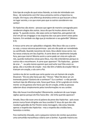 Este tipo de oração do qual estou falando, se trata de intimidade com
Deus - de isolamento com Ele! Jesus preveniu contra a hipocrisia na
oração. Ele traçou uma diferença dramática entre os que buscam a Deus
no lugar secreto, e os que oram para que os outros considerem-nos
santos!

Os hipócritas são atores - pessoas que agem de maneira consagrada para
receberem elogios dos outros. Jesus diz que há muitos atores em Sua
igreja: “E, quando orares, não sejas como os hipócritas, pois gostam de
orar em pé nas sinagogas e nas esquinas das ruas para serem vistos pelos
homens. Em verdade vos digo que já receberam o seu galardão” (Mateus
6:5).

A nossa carne ama ser aplaudida e elogiada. Mas Deus não usa a carne -
ou seja, a nossa natureza pecaminosa - pois ela não pode ser remodelada
ou santificada. Quando nascemos de novo, Deus abole nossa carne; nos
faz novas criaturas em Seu Espírito. A carne deve ser totalmente lançada
fora, para que morra! Mesmo assim a carne pode ser vista em ação em
nós, quando realizamos coisas para Deus, mas não entendemos porque os
outros não o reconhecem. A carne quer aparecer! “Os hipócritas... gostam
de orar...” - ou pelo menos querem que você ache isso! Eles oram na
igreja, vão a reuniões de oração - mas não têm o hábito da oração! Não se
trancam em oração, a sós com o Pai.

Lembro-me de ter ouvido que certo pastor era um homem de oração.
Disseram: “Ele ora oito horas por dia.” Pensei: “Oba! Ele deve ser um
tremendo pastor! Gostaria de o conhecer!” Eu o conheci - e não percebi
nenhum tipo de diferença nele, fosse qual fosse. Aí foi surgindo em minha
mente: se ele gastava oito horas por dia em oração, então as pessoas
saberiam disso simplesmente pelas transformações no seu caráter.

Mas não houve transformações! Obviamente, souberam de suas longas
vigílias apenas porque ele lhes havia dito - ele tinha querido aparecer!

Amado, Deus não ouve uma só palavra da prece dos hipócritas - pois essas
preces nunca foram dirigidas aos Seus ouvidos! E Jesus diz que eles não
recebem galardão do Pai! Porém nesta mensagem, não estou falando
apenas a respeito dos hipócritas - mas a respeito dos cristãos bons,
honestos e crentes.

Fico realmente chocado, com o pequeno número de crentes que pratica
uma comunhão maravilhosa e diária com o Senhor. A grande maioria ora
 