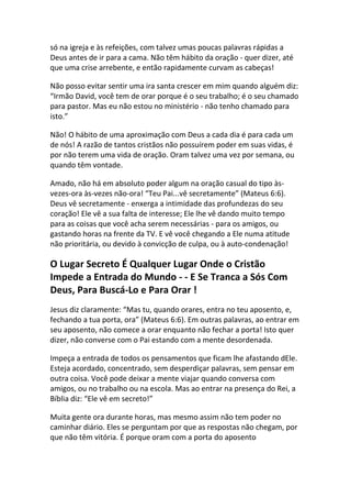 só na igreja e às refeições, com talvez umas poucas palavras rápidas a
Deus antes de ir para a cama. Não têm hábito da oração - quer dizer, até
que uma crise arrebente, e então rapidamente curvam as cabeças!

Não posso evitar sentir uma ira santa crescer em mim quando alguém diz:
“Irmão David, você tem de orar porque é o seu trabalho; é o seu chamado
para pastor. Mas eu não estou no ministério - não tenho chamado para
isto.”

Não! O hábito de uma aproximação com Deus a cada dia é para cada um
de nós! A razão de tantos cristãos não possuírem poder em suas vidas, é
por não terem uma vida de oração. Oram talvez uma vez por semana, ou
quando têm vontade.

Amado, não há em absoluto poder algum na oração casual do tipo às-
vezes-ora às-vezes não-ora! “Teu Pai...vê secretamente” (Mateus 6:6).
Deus vê secretamente - enxerga a intimidade das profundezas do seu
coração! Ele vê a sua falta de interesse; Ele lhe vê dando muito tempo
para as coisas que você acha serem necessárias - para os amigos, ou
gastando horas na frente da TV. E vê você chegando a Ele numa atitude
não prioritária, ou devido à convicção de culpa, ou à auto-condenação!

O Lugar Secreto É Qualquer Lugar Onde o Cristão
Impede a Entrada do Mundo - - E Se Tranca a Sós Com
Deus, Para Buscá-Lo e Para Orar !
Jesus diz claramente: “Mas tu, quando orares, entra no teu aposento, e,
fechando a tua porta, ora” (Mateus 6:6). Em outras palavras, ao entrar em
seu aposento, não comece a orar enquanto não fechar a porta! Isto quer
dizer, não converse com o Pai estando com a mente desordenada.

Impeça a entrada de todos os pensamentos que ficam lhe afastando dEle.
Esteja acordado, concentrado, sem desperdiçar palavras, sem pensar em
outra coisa. Você pode deixar a mente viajar quando conversa com
amigos, ou no trabalho ou na escola. Mas ao entrar na presença do Rei, a
Bíblia diz: “Ele vê em secreto!”

Muita gente ora durante horas, mas mesmo assim não tem poder no
caminhar diário. Eles se perguntam por que as respostas não chegam, por
que não têm vitória. É porque oram com a porta do aposento
 