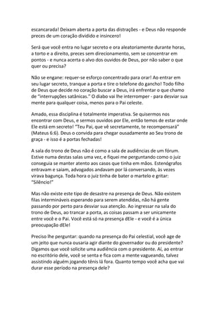 escancarada! Deixam aberta a porta das distrações - e Deus não responde
preces de um coração dividido e insincero!

Será que você entra no lugar secreto e ora aleatoriamente durante horas,
a torto e a direito, preces sem direcionamento, sem se concentrar em
pontos - e nunca acerta o alvo dos ouvidos de Deus, por não saber o que
quer ou precisa?

Não se engane: requer-se esforço concentrado para orar! Ao entrar em
seu lugar secreto, tranque a porta e tire o telefone do gancho! Todo filho
de Deus que decide no coração buscar a Deus, irá enfrentar o que chamo
de “interrupções satânicas.” O diabo vai lhe interromper - para desviar sua
mente para qualquer coisa, menos para o Pai celeste.

Amado, essa disciplina é totalmente imperativa. Se quisermos nos
encontrar com Deus, e sermos ouvidos por Ele, então temos de estar onde
Ele está em secreto! “Teu Pai, que vê secretamente, te recompensará”
(Mateus 6:6). Deus o convida para chegar ousadamente ao Seu trono de
graça - e isso é a portas fechadas!

A sala do trono de Deus não é como a sala de audiências de um fórum.
Estive numa destas salas uma vez, e fiquei me perguntando como o juiz
conseguia se manter atento aos casos que tinha em mãos. Estenógrafos
entravam e saiam, advogados andavam por lá conversando, às vezes
virava bagunça. Toda hora o juiz tinha de bater o martelo e gritar:
“Silêncio!”

Mas não existe este tipo de desastre na presença de Deus. Não existem
filas intermináveis esperando para serem atendidas, não há gente
passando por perto para desviar sua atenção. Ao ingressar na sala do
trono de Deus, ao trancar a porta, as coisas passam a ser unicamente
entre você e o Pai. Você está só na presença dEle - e você é a única
preocupação dEle!

Preciso lhe perguntar: quando na presença do Pai celestial, você age de
um jeito que nunca ousaria agir diante do governador ou do presidente?
Digamos que você solicite uma audiência com o presidente. Aí, ao entrar
no escritório dele, você se senta e fica com a mente vagueando, talvez
assistindo alguém jogando tênis lá fora. Quanto tempo você acha que vai
durar esse período na presença dele?
 