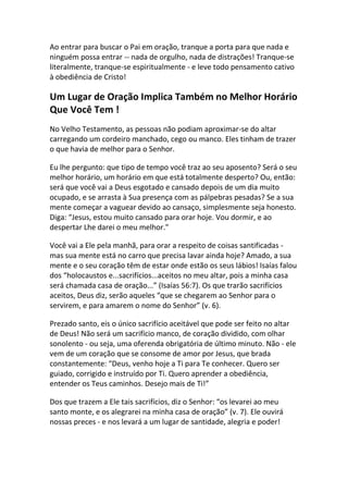Ao entrar para buscar o Pai em oração, tranque a porta para que nada e
ninguém possa entrar -- nada de orgulho, nada de distrações! Tranque-se
literalmente, tranque-se espiritualmente - e leve todo pensamento cativo
à obediência de Cristo!

Um Lugar de Oração Implica Também no Melhor Horário
Que Você Tem !
No Velho Testamento, as pessoas não podiam aproximar-se do altar
carregando um cordeiro manchado, cego ou manco. Eles tinham de trazer
o que havia de melhor para o Senhor.

Eu lhe pergunto: que tipo de tempo você traz ao seu aposento? Será o seu
melhor horário, um horário em que está totalmente desperto? Ou, então:
será que você vai a Deus esgotado e cansado depois de um dia muito
ocupado, e se arrasta à Sua presença com as pálpebras pesadas? Se a sua
mente começar a vaguear devido ao cansaço, simplesmente seja honesto.
Diga: “Jesus, estou muito cansado para orar hoje. Vou dormir, e ao
despertar Lhe darei o meu melhor."

Você vai a Ele pela manhã, para orar a respeito de coisas santificadas -
mas sua mente está no carro que precisa lavar ainda hoje? Amado, a sua
mente e o seu coração têm de estar onde estão os seus lábios! Isaías falou
dos “holocaustos e...sacrifícios...aceitos no meu altar, pois a minha casa
será chamada casa de oração...” (Isaías 56:7). Os que trarão sacrifícios
aceitos, Deus diz, serão aqueles “que se chegarem ao Senhor para o
servirem, e para amarem o nome do Senhor” (v. 6).

Prezado santo, eis o único sacrifício aceitável que pode ser feito no altar
de Deus! Não será um sacrifício manco, de coração dividido, com olhar
sonolento - ou seja, uma oferenda obrigatória de último minuto. Não - ele
vem de um coração que se consome de amor por Jesus, que brada
constantemente: “Deus, venho hoje a Ti para Te conhecer. Quero ser
guiado, corrigido e instruído por Ti. Quero aprender a obediência,
entender os Teus caminhos. Desejo mais de Ti!”

Dos que trazem a Ele tais sacrifícios, diz o Senhor: “os levarei ao meu
santo monte, e os alegrarei na minha casa de oração” (v. 7). Ele ouvirá
nossas preces - e nos levará a um lugar de santidade, alegria e poder!
 