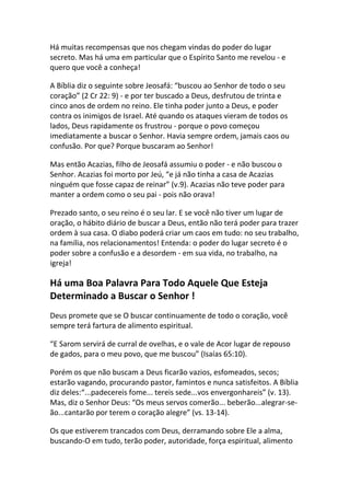 Há muitas recompensas que nos chegam vindas do poder do lugar
secreto. Mas há uma em particular que o Espírito Santo me revelou - e
quero que você a conheça!

A Bíblia diz o seguinte sobre Jeosafá: “buscou ao Senhor de todo o seu
coração” (2 Cr 22: 9) - e por ter buscado a Deus, desfrutou de trinta e
cinco anos de ordem no reino. Ele tinha poder junto a Deus, e poder
contra os inimigos de Israel. Até quando os ataques vieram de todos os
lados, Deus rapidamente os frustrou - porque o povo começou
imediatamente a buscar o Senhor. Havia sempre ordem, jamais caos ou
confusão. Por que? Porque buscaram ao Senhor!

Mas então Acazias, filho de Jeosafá assumiu o poder - e não buscou o
Senhor. Acazias foi morto por Jeú, “e já não tinha a casa de Acazias
ninguém que fosse capaz de reinar” (v.9). Acazias não teve poder para
manter a ordem como o seu pai - pois não orava!

Prezado santo, o seu reino é o seu lar. E se você não tiver um lugar de
oração, o hábito diário de buscar a Deus, então não terá poder para trazer
ordem à sua casa. O diabo poderá criar um caos em tudo: no seu trabalho,
na família, nos relacionamentos! Entenda: o poder do lugar secreto é o
poder sobre a confusão e a desordem - em sua vida, no trabalho, na
igreja!

Há uma Boa Palavra Para Todo Aquele Que Esteja
Determinado a Buscar o Senhor !
Deus promete que se O buscar continuamente de todo o coração, você
sempre terá fartura de alimento espiritual.

“E Sarom servirá de curral de ovelhas, e o vale de Acor lugar de repouso
de gados, para o meu povo, que me buscou” (Isaías 65:10).

Porém os que não buscam a Deus ficarão vazios, esfomeados, secos;
estarão vagando, procurando pastor, famintos e nunca satisfeitos. A Bíblia
diz deles:“...padecereis fome... tereis sede...vos envergonhareis” (v. 13).
Mas, diz o Senhor Deus: “Os meus servos comerão... beberão...alegrar-se-
ão...cantarão por terem o coração alegre” (vs. 13-14).

Os que estiverem trancados com Deus, derramando sobre Ele a alma,
buscando-O em tudo, terão poder, autoridade, força espiritual, alimento
 