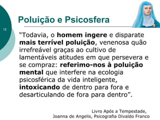 Poluição e Psicosfera
“Todavia, o homem ingere e disparate
mais terrível poluição, venenosa quão
irrefreável graças ao cultivo de
lamentáveis atitudes em que persevera e
se compraz: referimo-nos à poluição
mental que interfere na ecologia
psicosférica da vida inteligente,
intoxicando de dentro para fora e
desarticulando de fora para dentro”.
Livro Após a Tempestade,
Joanna de Angelis, Psicografia Divaldo Franco
12
 
