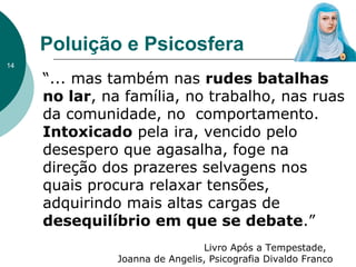 Poluição e Psicosfera
“... mas também nas rudes batalhas
no lar, na família, no trabalho, nas ruas
da comunidade, no comportamento.
Intoxicado pela ira, vencido pelo
desespero que agasalha, foge na
direção dos prazeres selvagens nos
quais procura relaxar tensões,
adquirindo mais altas cargas de
desequilíbrio em que se debate.”
Livro Após a Tempestade,
Joanna de Angelis, Psicografia Divaldo Franco
14
 