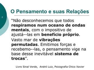 O Pensamento e suas Relações
“Não desconhecemos que todos
respiramos num oceano de ondas
mentais, com o impositivo de
ajustá--las em benefício próprio.
Vasto mar de vibrações
permutadas. Emitimos forças e
recebemo--las, o pensamento vige na
base desse inevitável sistema de
trocas”.
Livro Sinal Verde, André Luiz, Psicografia Chico Xavier
2
 