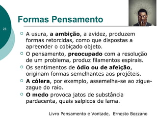 Formas Pensamento
Livro Pensamento e Vontade, Ernesto Bozzano
 A usura, a ambição, a avidez, produzem
formas retorcidas, como que dispostas a
apreender o cobiçado objeto.
 O pensamento, preocupado com a resolução
de um problema, produz filamentos espirais.
 Os sentimentos de ódio ou de afeição,
originam formas semelhantes aos projéteis.
 A cólera, por exemplo, assemelha-se ao zigue-
zague do raio.
 O medo provoca jatos de substância
pardacenta, quais salpicos de lama.
23
 