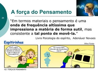 A força do Pensamento
“Em termos materiais o pensamento é uma
onda de frequência altíssima que
impressiona a matéria de forma sutil, mas
consistente a tal ponto de movê-la.”
Livro Psicologia do espírito, Adenáuer Novaes
26
 