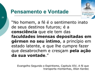 Pensamento e Vontade
“No homem, a fé é o sentimento inato
de seus destinos futuros; é a
consciência que ele tem das
faculdades imensas depositadas em
gérmen no seu íntimo, a princípio em
estado latente, e que lhe cumpre fazer
que desabrochem e cresçam pela ação
da sua vontade.”
Evangelho Segundo o Espiritismo, Capitulo XIV, A fé que
transporta montanhas, Allan Kardec
29
 