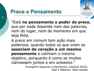 Prece e Pensamento
“Está no pensamento o poder da prece,
que por nada depende nem das palavras,
nem do lugar, nem do momento em que
seja feita.
A prece em comum tem ação mais
poderosa, quando todos os que oram se
associam de coração a um mesmo
pensamento e colimam o mesmo
objetivo, porquanto é como se muitos
clamassem juntos e em uníssono.”
Evangelho Segundo o Espiritismo, Capitulo XXVII,
Pedi e Obtereis, Allan Kardec
32
 