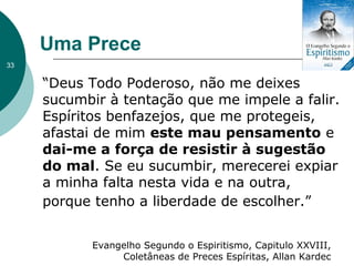Uma Prece
“Deus Todo Poderoso, não me deixes
sucumbir à tentação que me impele a falir.
Espíritos benfazejos, que me protegeis,
afastai de mim este mau pensamento e
dai-me a força de resistir à sugestão
do mal. Se eu sucumbir, merecerei expiar
a minha falta nesta vida e na outra,
porque tenho a liberdade de escolher.”
33
Evangelho Segundo o Espiritismo, Capitulo XXVIII,
Coletâneas de Preces Espíritas, Allan Kardec
 