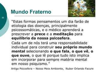 Mundo Fraterno
“Estas formas pensamentos um dia farão de
etiologia das doenças, principalmente
psicossomáticas, e o médico aprenderá a
prescrever a prece e a meditação para
equilíbrio da nossa psicosfera.
Cada um de nós terá uma responsabilidade
individual para construir seu próprio mundo
mental selecionando o que fala, o que vê, o
que ouve, o que lê porque tudo isto implica
em incorporar para sempre matéria mental
em nosso psiquismo.”
35
Artigo Psicosfera – Nosso Meio Ambiente, Nubor Orlando Facure
 