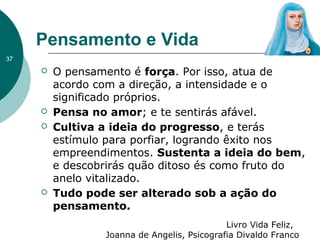 Pensamento e Vida
37
 O pensamento é força. Por isso, atua de
acordo com a direção, a intensidade e o
significado próprios.
 Pensa no amor; e te sentirás afável.
 Cultiva a ideia do progresso, e terás
estímulo para porfiar, logrando êxito nos
empreendimentos. Sustenta a ideia do bem,
e descobrirás quão ditoso és como fruto do
anelo vitalizado.
 Tudo pode ser alterado sob a ação do
pensamento.
Livro Vida Feliz,
Joanna de Angelis, Psicografia Divaldo Franco
 