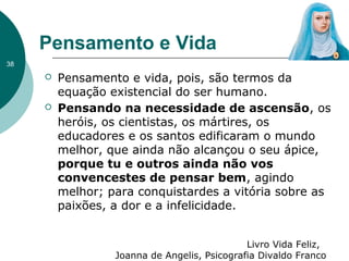 Pensamento e Vida
38
 Pensamento e vida, pois, são termos da
equação existencial do ser humano.
 Pensando na necessidade de ascensão, os
heróis, os cientistas, os mártires, os
educadores e os santos edificaram o mundo
melhor, que ainda não alcançou o seu ápice,
porque tu e outros ainda não vos
convencestes de pensar bem, agindo
melhor; para conquistardes a vitória sobre as
paixões, a dor e a infelicidade.
Livro Vida Feliz,
Joanna de Angelis, Psicografia Divaldo Franco
 