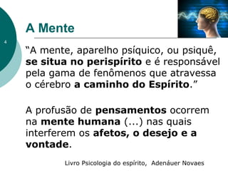 A Mente
“A mente, aparelho psíquico, ou psiquê,
se situa no perispírito e é responsável
pela gama de fenômenos que atravessa
o cérebro a caminho do Espírito.”
A profusão de pensamentos ocorrem
na mente humana (...) nas quais
interferem os afetos, o desejo e a
vontade.
Livro Psicologia do espírito, Adenáuer Novaes
4
 