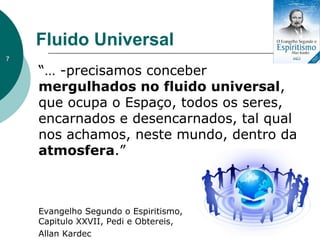 Fluido Universal
“… -precisamos conceber
mergulhados no fluido universal,
que ocupa o Espaço, todos os seres,
encarnados e desencarnados, tal qual
nos achamos, neste mundo, dentro da
atmosfera.”
Evangelho Segundo o Espiritismo,
Capitulo XXVII, Pedi e Obtereis,
Allan Kardec
7
 