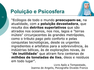 Poluição e Psicosfera
“Ecólogos de todo o mundo preocupam-se, na
atualidade, com a poluição devastadora, que
resulta dos detritos superlativos que são
atirados nos oceanos, nos rios, lagos e "terras
inúteis" circunjacentes às grandes metrópoles,
como o tributo pago pelo conforto e pelas
conquistas tecnológicas, desde os urgentes
ingredientes e artefatos para a sobrevivência, às
indústrias bélicas, às de explorações novas, às
"de inutilidade" que atiram fora centenas de
milhões de toneladas de lixo, óleos e resíduos
em todo lugar”.
Livro Após a Tempestade,
Joanna de Angelis, Psicografia Divaldo Franco
11
 